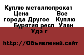 Куплю металлопрокат › Цена ­ 800 000 - Все города Другое » Куплю   . Бурятия респ.,Улан-Удэ г.